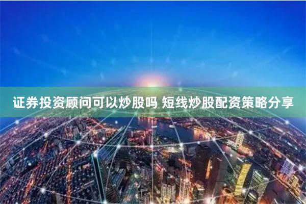 证券投资顾问可以炒股吗 短线炒股配资策略分享