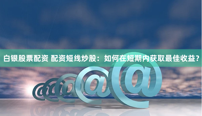 白银股票配资 配资短线炒股：如何在短期内获取最佳收益？