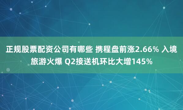正规股票配资公司有哪些 携程盘前涨2.66% 入境旅游火爆 Q2接送机环比大增145%