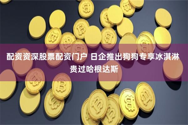 配资资深股票配资门户 日企推出狗狗专享冰淇淋 贵过哈根达斯