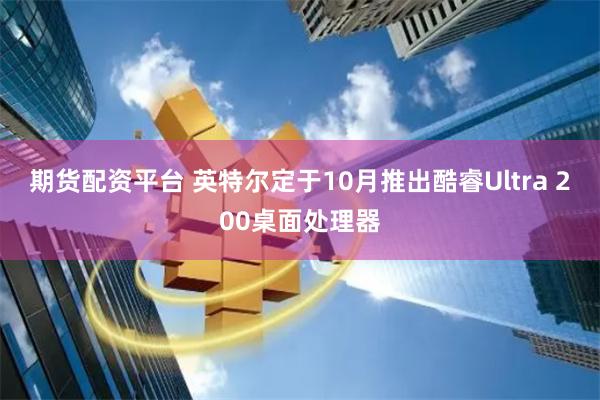期货配资平台 英特尔定于10月推出酷睿Ultra 200桌面处理器