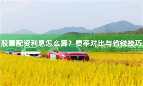 股票配资利息怎么算？费率对比与省钱技巧