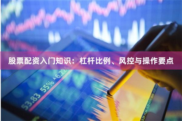 股票配资入门知识：杠杆比例、风控与操作要点
